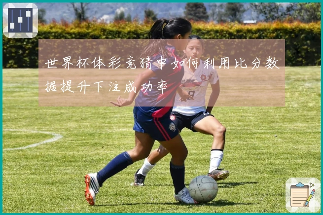 世界杯体彩竞猜中如何利用比分数据提升下注成功率