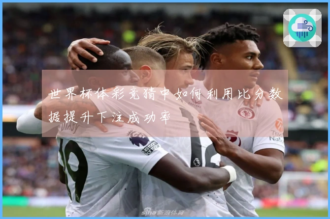 世界杯体彩竞猜中如何利用比分数据提升下注成功率