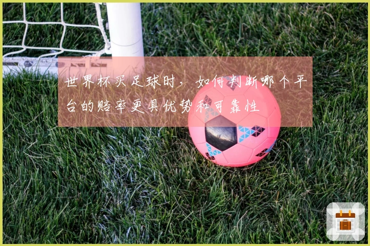 世界杯买足球时，如何判断哪个平台的赔率更具优势和可靠性